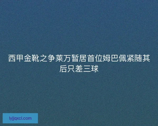 西甲金靴之争莱万暂居首位姆巴佩紧随其后只差三球