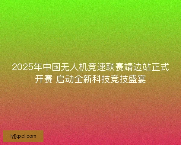 2025年中国无人机竞速联赛靖边站正式开赛 启动全新科技竞技盛宴