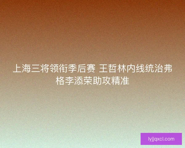 上海三将领衔季后赛 王哲林内线统治弗格李添荣助攻精准