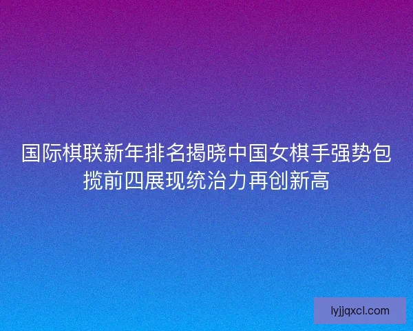 国际棋联新年排名揭晓中国女棋手强势包揽前四展现统治力再创新高